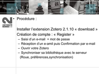 Procédure :  Installer l’extension Zotero 2.1.10 « download » Création de compte : « Register » Saisi d’un e-mail  + mot de passe Réception d’un e-amil puis Confirmation par e-mail  Ouvrir votre Zotero Synchroniser sa bibliothèque avec le serveur (Roue, préférences,synchronisation) 