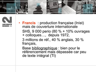 Francis   : production française (Inist) mais de couverture internationale  SHS, 9 000 perio (80 % + 10% ouvrages + colloques…,  depuis 1972,  3 millions de réf., 40 % anglais, 30 % français,  Base  bibliographique  : bien pour le référencement mais dépassée car peu de texte intégral (TI) 
