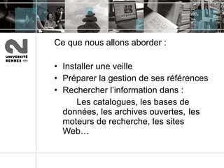 Ce que nous allons aborder :  Installer une veille  Préparer la gestion de ses références  Rechercher l’information dans :  Les catalogues, les bases de  données, les archives ouvertes,  les moteurs de recherche, les  sites Web… 