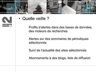 Quelle veille ? Profils d’alertes dans des bases de données, des moteurs de recherches  Alertes sur des sommaires de périodiques sélectionnés Suivi de l’actualité des sites sélectionnés Abonnements à des blogs, liste de diffusion 
