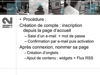 Procédure :  Création de compte : inscription depuis la page d’accueil Saisi d’un e-mail  + mot de passe Confirmation par e-mail puis activation Après connexion, nommer sa page - Création d’onglets - Ajout de contenu : widgets + Flux RSS 