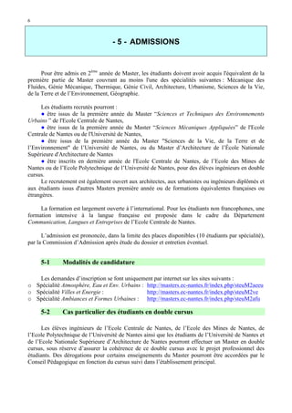 6

- 5 - ADMISSIONS

Pour être admis en 2ème année de Master, les étudiants doivent avoir acquis l'équivalent de la
première partie de Master couvrant au moins l'une des spécialités suivantes : Mécanique des
Fluides, Génie Mécanique, Thermique, Génie Civil, Architecture, Urbanisme, Sciences de la Vie,
de la Terre et de l’Environnement, Géographie.
Les étudiants recrutés pourront :
● être issus de la première année du Master “Sciences et Techniques des Environnements
Urbains ” de l'Ecole Centrale de Nantes,
● être issus de la première année du Master “Sciences Mécaniques Appliquées” de l'Ecole
Centrale de Nantes ou de l'Université de Nantes,
● être issus de la première année du Master "Sciences de la Vie, de la Terre et de
l’Environnement" de l’Université de Nantes, ou du Master d’Architecture de l’École Nationale
Supérieure d'Architecture de Nantes
● être inscrits en dernière année de l'Ecole Centrale de Nantes, de l’Ecole des Mines de
Nantes ou de l’Ecole Polytechnique de l’Université de Nantes, pour des élèves ingénieurs en double
cursus.
Le recrutement est également ouvert aux architectes, aux urbanistes ou ingénieurs diplômés et
aux étudiants issus d'autres Masters première année ou de formations équivalentes françaises ou
étrangères.
La formation est largement ouverte à l’international. Pour les étudiants non francophones, une
formation intensive à la langue française est proposée dans le cadre du Département
Communication, Langues et Entreprises de l’Ecole Centrale de Nantes.
L’admission est prononcée, dans la limite des places disponibles (10 étudiants par spécialité),
par la Commission d’Admission après étude du dossier et entretien éventuel.

5-1

Modalités de candidature

Les demandes d’inscription se font uniquement par internet sur les sites suivants :
o Spécialité Atmosphère, Eau et Env. Urbains : http://masters.ec-nantes.fr/index.php/steuM2aeeu
o Spécialité Villes et Energie :
http://masters.ec-nantes.fr/index.php/steuM2ve
o Spécialité Ambiances et Formes Urbaines : http://masters.ec-nantes.fr/index.php/steuM2afu

5-2

Cas particulier des étudiants en double cursus

Les élèves ingénieurs de l’Ecole Centrale de Nantes, de l’Ecole des Mines de Nantes, de
l’Ecole Polytechnique de l’Université de Nantes ainsi que les étudiants de l’Université de Nantes et
de l’Ecole Nationale Supérieure d’Architecture de Nantes pourront effectuer un Master en double
cursus, sous réserve d’assurer la cohérence de ce double cursus avec le projet professionnel des
étudiants. Des dérogations pour certains enseignements du Master pourront être accordées par le
Conseil Pédagogique en fonction du cursus suivi dans l’établissement principal.

 