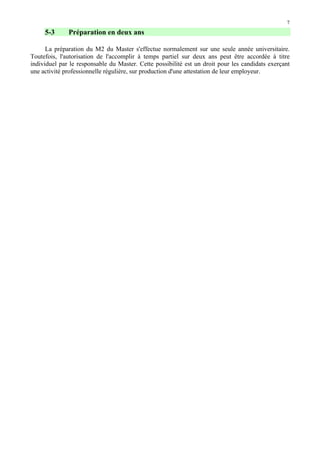 7

5-3

Préparation en deux ans

La préparation du M2 du Master s'effectue normalement sur une seule année universitaire.
Toutefois, l'autorisation de l'accomplir à temps partiel sur deux ans peut être accordée à titre
individuel par le responsable du Master. Cette possibilité est un droit pour les candidats exerçant
une activité professionnelle régulière, sur production d'une attestation de leur employeur.

 