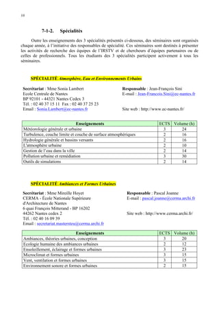 10

7-1-2.

Spécialités

Outre les enseignements des 3 spécialités présentés ci-dessous, des séminaires sont organisés
chaque année, à l’initiative des responsables de spécialité. Ces séminaires sont destinés à présenter
les activités de recherche des équipes de l’IRSTV et de chercheurs d’équipes partenaires ou de
celles de professionnels. Tous les étudiants des 3 spécialités participent activement à tous les
séminaires.

SPÉCIALITÉ Atmosphère, Eau et Environnements Urbains
Secrétariat : Mme Sonia Lambert
Ecole Centrale de Nantes
BP 92101 - 44321 Nantes Cedex 3
Tél. : 02 40 37 15 11 Fax : 02 40 37 25 23
Email : Sonia.Lambert@ec-nantes.fr

Responsable : Jean-François Sini
E-mail : Jean-Francois.Sini@ec-nantes.fr
Site web : http://www.ec-nantes.fr/

Enseignements
Météorologie générale et urbaine
Turbulence, couche limite et couche de surface atmosphériques
Hydrologie générale et bassins versants
L'atmosphère urbaine
Gestion de l’eau dans la ville
Pollution urbaine et remédiation
Outils de simulations

ECTS Volume (h)
3
24
2
16
2
16
2
10
2
14
3
30
2
14

SPÉCIALITÉ Ambiances et Formes Urbaines
Secrétariat : Mme Mireille Hoyet
CERMA - École Nationale Supérieure
d'Architecture de Nantes
6 quai François Mitterand - BP 16202
44262 Nantes cedex 2
Tél. : 02 40 16 09 39
Email : secretariat.mastersteu@cerma.archi.fr

Responsable : Pascal Joanne
E-mail : pascal.joanne@cerma.archi.fr

Enseignements
Ambiances, théories urbaines, conception
Ecologie humaine des ambiances urbaines
Ensoleillement, éclairage et formes urbaines
Microclimat et formes urbaines
Vent, ventilation et formes urbaines
Environnement sonore et formes urbaines

ECTS Volume (h)
3
20
2
12
3
23
3
15
3
15
2
15

Site web : http://www.cerma.archi.fr/

 