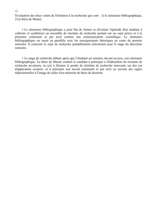 12

l'évaluation des deux volets de l'initiation à la recherche que sont : 1) le séminaire bibliographique,
2) la thèse de Master.
• Le séminaire bibliographique a pour but de former et d'évaluer l'aptitude d'un étudiant à
collecter et synthétiser un ensemble de résultats de recherche portant sur un sujet précis et à le
présenter oralement et par écrit comme une communication scientifique. Le séminaire
bibliographique est mené en parallèle avec les enseignements théoriques au cours du premier
semestre. Il concerne le sujet de recherche préalablement sélectionné pour le stage du deuxième
semestre.
• Le stage de recherche débute après que l’étudiant ait soutenu, devant un jury, son séminaire
bibliographique. La thèse de Master conduit le candidat à participer à l'élaboration de résultats de
recherche novateurs, ou (et) à illustrer la portée de résultats de recherche innovants sur des cas
d'application avancés, et à présenter son travail oralement et par écrit en suivant des règles
rédactionnelles à l'image de celles d'un mémoire de thèse de doctorat.

 
