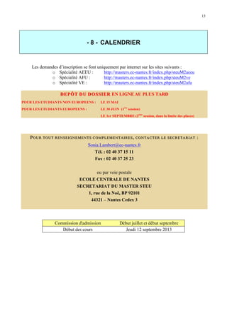 13

- 8 - CALENDRIER

Les demandes d’inscription se font uniquement par internet sur les sites suivants :
o Spécialité AEEU :
http://masters.ec-nantes.fr/index.php/steuM2aeeu
o Spécialité AFU :
http://masters.ec-nantes.fr/index.php/steuM2ve
o Spécialité VE :
http://masters.ec-nantes.fr/index.php/steuM2afu
DEPÔT DU DOSSIER EN LIGNE AU PLUS TARD
POUR LES ETUDIANTS NON EUROPEENS :

LE 15 MAI

POUR LES ETUDIANTS EUROPEENS :

LE 30 JUIN (1ère session)
LE 1er SEPTEMBRE (2ème session, dans la limite des places)

P OUR

TOUT RENSEIGNEME NTS COMPLEMENTAIRES , CONTACTER LE SECRETA RIAT

Sonia.Lambert@ec-nantes.fr
Tél. : 02 40 37 15 11
Fax : 02 40 37 25 23
ou par voie postale
ECOLE CENTRALE DE NANTES
SECRETARIAT DU MASTER STEU
1, rue de la Noë, BP 92101
44321 – Nantes Cedex 3

Commission d'admission
Début des cours

Début juillet et début septembre
Jeudi 12 septembre 2013

:

 