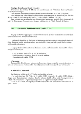 15

Pratique d’une langue vivante étrangère
L’obtention du diplôme de Master sera conditionnée par l’obtention d’une certification
internationale en langue:
- les étudiants francophones devront obtenir la certification FCE ou TOEIC (750 points).
- les étudiants non francophones devront obtenir une certification en langue française habilitée
B2 par le cadre de référence européenne ALTE (par exemple DELF ou TFI 750).
Pour préparer une certification, une formation en langues est proposée hors cursus dans le
cadre du Département Communication, Langues et Entreprise de l’Ecole Centrale de Nantes.

9-2

Attribution du diplôme ou de crédits ECTS

Le jury de Master s’appuie pour ses délibérations sur les résultats des étudiants au contrôle des
connaissances et aux différentes soutenances.
Les jurys de Spécialité se réunissent au besoin en première session en fonction de la nécessité
d’une deuxième session pour les étudiants non admissibles (moyenne inférieure à 10). Ils statuent
sur les matières à rattraper.
Les jurys de Spécialités statuent en deuxième session sur l'admissibilité des candidats à l'issue
des épreuves théoriques.
Le jury du Master statue enfin en jury de diplôme sur :
- l'admission des candidats à l'issue de la partie pratique;
- la validation de crédits ECTS.
Classement
Les candidats définitivement admis sont classés dans chaque spécialité par ordre de mérite en
fonction de leur session d’admissibilité d’abord (première ou deuxième) et de leur note ensuite.
Crédits ECTS, validation
Le Master est crédité de 60 ECTS selon la répartition suivante :
- La partie théorique fait l’objet de 30 crédits ECTS. Le nombre de crédits ECTS affecté à
chaque unité d’enseignement est donné dans les tableaux du §7-1. Une unité d’enseignement est
validée si la note obtenue à l'épreuve correspondante est supérieure ou égale à 10/20.
- Les 30 ECTS de la partie pratique du M2 sont validés si la note obtenue est supérieure ou
égale à 10/20.

 