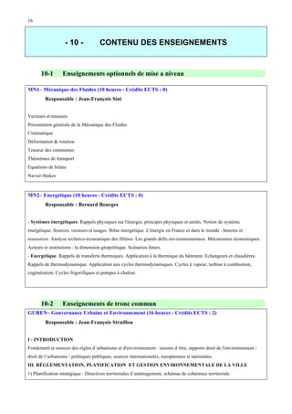 16

- 10 -

10-1

CONTENU DES ENSEIGNEMENTS

Enseignements optionnels de mise a niveau

MN1– Mécanique des Fluides (10 heures - Crédits ECTS : 0)
Responsable : Jean-François Sini
Vecteurs et tenseurs
Présentation générale de la Mécanique des Fluides
Cinématique
Déformation & rotation
Tenseur des contraintes
Théorèmes de transport
Equations de bilans
Navier-Stokes

MN2– Energétique (10 heures - Crédits ECTS : 0)
Responsable : Bernard Bourges
- Systèmes énergétiques. Rappels physiques sur l'énergie; principes physiques et unités. Notion de système
énergétique. Sources, vecteurs et usages. Bilan énergétique. L'énergie en France et dans le monde : besoins et
ressources. Analyse technico-économique des filières. Les grands défis environnementaux. Mécanismes économiques.
Acteurs et institutions : la dimension géopolitique. Scénarios futurs.
- Energétique. Rappels de transferts thermiques. Application à la thermique du bâtiment. Echangeurs et chaudières.
Rappels de thermodynamique. Application aux cycles thermodynamiques. Cycles à vapeur, turbine à combustion,
cogénération. Cycles frigorifiques et pompes à chaleur.

10-2

Enseignements de tronc commun

GUREN– Gouvernance Urbaine et Environnement (16 heures - Crédits ECTS : 2)
Responsable : Jean-François Struillou
I - INTRODUCTION
Fondement et sources des règles d´urbanisme et d'environnement : raisons d´être, rapports droit de l'environnement /
droit de l’urbanisme / politiques publiques, sources internationales, européennes et nationales.
III. RÉGLEMENTATION, PLANIFICATION ET GESTION ENVIRONNEMENTALE DE LA VILLE
1) Planification stratégique : Directives territoriales d´aménagement, schémas de cohérence territoriale.

 