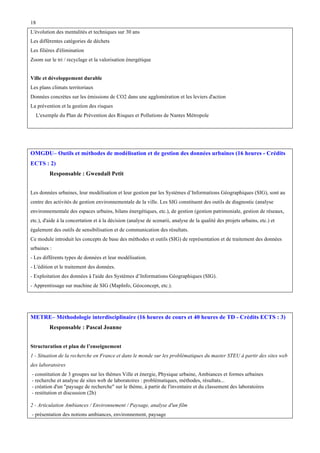 18
L'évolution des mentalités et techniques sur 30 ans
Les différentes catégories de déchets
Les filières d'élimination
Zoom sur le tri / recyclage et la valorisation énergétique
Ville et développement durable
Les plans climats territoriaux
Données concrètes sur les émissions de CO2 dans une agglomération et les leviers d'action
La prévention et la gestion des risques
L'exemple du Plan de Prévention des Risques et Pollutions de Nantes Métropole

OMGDU– Outils et méthodes de modélisation et de gestion des données urbaines (16 heures - Crédits
ECTS : 2)
Responsable : Gwendall Petit
Les données urbaines, leur modélisation et leur gestion par les Systèmes d’Informations Géographiques (SIG), sont au
centre des activités de gestion environnementale de la ville. Les SIG constituent des outils de diagnostic (analyse
environnementale des espaces urbains, bilans énergétiques, etc.), de gestion (gestion patrimoniale, gestion de réseaux,
etc.), d'aide à la concertation et à la décision (analyse de scenarii, analyse de la qualité des projets urbains, etc.) et
également des outils de sensibilisation et de communication des résultats.
Ce module introduit les concepts de base des méthodes et outils (SIG) de représentation et de traitement des données
urbaines :
- Les différents types de données et leur modélisation.
- L'édition et le traitement des données.
- Exploitation des données à l'aide des Systèmes d’Informations Géographiques (SIG).
- Apprentissage sur machine de SIG (MapInfo, Géoconcept, etc.).

METRE– Méthodologie interdisciplinaire (16 heures de cours et 40 heures de TD - Crédits ECTS : 3)
Responsable : Pascal Joanne
Structuration et plan de l’enseignement
1 - Situation de la recherche en France et dans le monde sur les problématiques du master STEU à partir des sites web
des laboratoires
- constitution de 3 groupes sur les thèmes Ville et énergie, Physique urbaine, Ambiances et formes urbaines
- recherche et analyse de sites web de laboratoires : problématiques, méthodes, résultats...
- création d'un "paysage de recherche" sur le thème, à partir de l'inventaire et du classement des laboratoires
- restitution et discussion (2h)
2 - Articulation Ambiances / Environnement / Paysage, analyse d'un film
- présentation des notions ambiances, environnement, paysage

 