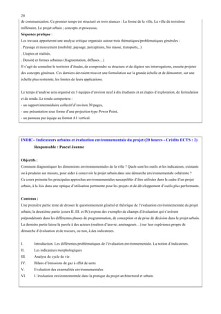 20
de communication. Ce premier temps est structuré en trois séances : La forme de la ville, La ville du troisième
millénaire, Le projet urbain ; concepts et processus.
Séquence pratique :
Les travaux apporteront une analyse critique organisée autour trois thématiques/problématiques générales :
. Paysage et mouvement (mobilité, paysage, perceptions, bio masse, transports,..)
. Utopies et réalités,
. Densité et formes urbaines (fragmentation, diffuses…)
Il s’agit de connaître le territoire d’études, de comprendre sa structure et de digérer ses interrogations, ensuite projeter
des concepts généraux. Ces derniers devraient trouver une formulation sur la grande échelle et de démontrer, sur une
échelle plus restreinte, les limites de leurs applications.
Le temps d’analyse sera organisé en 3 équipes d’environ neuf à dix étudiants et en étapes d’exploration, de formulation
et de rendu. Le rendu comportera :
- un rapport intermédiaire collectif d’environ 30 pages,
- une présentation sous forme d’une projection type Power Point,
- un panneau par équipe au format A1 vertical.

INDIC– Indicateurs urbains et évaluation environnementale du projet (20 heures - Crédits ECTS : 2)
Responsable : Pascal Joanne
Objectifs :
Comment diagnostiquer les dimensions environnementales de la ville ? Quels sont les outils et les indicateurs, existants
ou à produire sur mesure, pour aider à concevoir le projet urbain dans une démarche environnementale cohérente ?
Ce cours présente les principales approches environnementales susceptibles d’être utilisées dans le cadre d’un projet
urbain, à la fois dans une optique d’utilisation pertinente pour les projets et de développement d’outils plus performants.
Contenus :
Une première partie tente de dresser le questionnement général et théorique de l’évaluation environnementale du projet
urbain; la deuxième partie (cours II. III. et IV) expose des exemples de champs d’évaluation qui s’avèrent
prépondérants dans les différentes phases de programmation, de conception et de prise de décision dans le projet urbain.
La dernière partie laisse la parole à des acteurs (maîtres d’œuvre, aménageurs…) sur leur expérience propre de
démarche d’évaluation et de recours, ou non, à des indicateurs.
I.

Introduction. Les différentes problématiques de l’évaluation environnementale. La notion d’indicateurs.

II.

Les indicateurs morphologiques

III.

Analyse de cycle de vie

IV.

Bilans d’émissions de gaz à effet de serre

V.

Evaluation des externalités environnementales

VI.

L’évaluation environnementale dans la pratique du projet architectural et urbain.

 