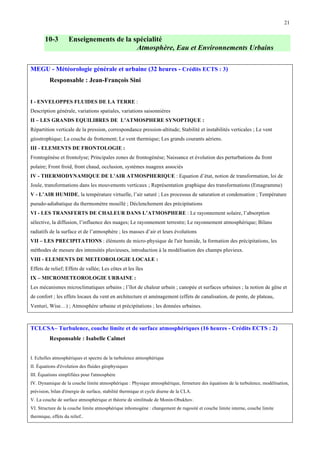 21

10-3

Enseignements de la spécialité
Atmosphère, Eau et Environnements Urbains

MEGU - Météorologie générale et urbaine (32 heures - Crédits ECTS : 3)
Responsable : Jean-François Sini
I - ENVELOPPES FLUIDES DE LA TERRE :
Description générale, variations spatiales, variations saisonnières
II – LES GRANDS EQUILIBRES DE L’ATMOSPHERE SYNOPTIQUE :
Répartition verticale de la pression, correspondance pression-altitude; Stabilité et instabilités verticales ; Le vent
géostrophique; La couche de frottement; Le vent thermique; Les grands courants aériens.
III - ELEMENTS DE FRONTOLOGIE :
Frontogénèse et frontolyse; Principales zones de frontogénèse; Naissance et évolution des perturbations du front
polaire; Front froid, front chaud, occlusion, systèmes nuageux associés
IV - THERMODYNAMIQUE DE L’AIR ATMOSPHERIQUE : Equation d’état, notion de transformation, loi de
Joule, transformations dans les mouvements verticaux ; Représentation graphique des transformations (Emagramme)
V - L’AIR HUMIDE, la température virtuelle, l’air saturé ; Les processus de saturation et condensation ; Température
pseudo-adiabatique du thermomètre mouillé ; Déclenchement des précipitations
VI - LES TRANSFERTS DE CHALEUR DANS L’ATMOSPHERE : Le rayonnement solaire, l’absorption
sélective, la diffusion, l’influence des nuages; Le rayonnement terrestre; Le rayonnement atmosphérique; Bilans
radiatifs de la surface et de l’atmosphère ; les masses d’air et leurs évolutions
VII – LES PRECIPITATIONS : éléments de micro-physique de l'air humide, la formation des précipitations, les
méthodes de mesure des intensités pluvieuses, introduction à la modélisation des champs pluvieux.
VIII - ELEMENTS DE METEOROLOGIE LOCALE :
Effets de relief; Effets de vallée; Les côtes et les îles
IX – MICROMETEOROLOGIE URBAINE :
Les mécanismes microclimatiques urbains ; l’îlot de chaleur urbain ; canopée et surfaces urbaines ; la notion de gêne et
de confort ; les effets locaux du vent en architecture et aménagement (effets de canalisation, de pente, de plateau,
Venturi, Wise…) ; Atmosphère urbaine et précipitations ; les données urbaines.

TCLCSA– Turbulence, couche limite et de surface atmosphériques (16 heures - Crédits ECTS : 2)
Responsable : Isabelle Calmet
I. Echelles atmosphériques et spectre de la turbulence atmosphérique
II. Équations d'évolution des fluides géophysiques
III. Équations simplifiées pour l'atmosphère
IV. Dynamique de la couche limite atmosphérique : Physique atmosphérique, fermeture des équations de la turbulence, modélisation,
prévision, bilan d'énergie de surface, stabilité thermique et cycle diurne de la CLA.
V. La couche de surface atmosphérique et théorie de similitude de Monin-Obukhov.
VI. Structure de la couche limite atmosphérique inhomogène : changement de rugosité et couche limite interne, couche limite
thermique, effets du relief..

 