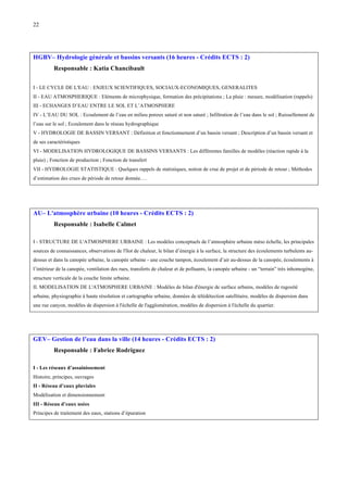 22

HGBV– Hydrologie générale et bassins versants (16 heures - Crédits ECTS : 2)
Responsable : Katia Chancibault
I - LE CYCLE DE L'EAU : ENJEUX SCIENTIFIQUES, SOCIAUX-ECONOMIQUES, GENERALITES
II - EAU ATMOSPHERIQUE : Eléments de microphysique, formation des précipitations ; La pluie : mesure, modélisation (rappels)
III - ECHANGES D’EAU ENTRE LE SOL ET L’ATMOSPHERE
IV - L’EAU DU SOL : Ecoulement de l’eau en milieu poreux saturé et non saturé ; Infiltration de l’eau dans le sol ; Ruissellement de
l’eau sur le sol ; Ecoulement dans le réseau hydrographique
V - HYDROLOGIE DE BASSIN VERSANT : Définition et fonctionnement d’un bassin versant ; Description d’un bassin versant et
de ses caractéristiques
VI - MODELISATION HYDROLOGIQUE DE BASSINS VERSANTS : Les différentes familles de modèles (réaction rapide à la
pluie) ; Fonction de production ; Fonction de transfert
VII - HYDROLOGIE STATISTIQUE : Quelques rappels de statistiques, notion de crue de projet et de période de retour ; Méthodes
d’estimation des crues de période de retour donnée.…

AU– L'atmosphère urbaine (10 heures - Crédits ECTS : 2)
Responsable : Isabelle Calmet
I - STRUCTURE DE L'ATMOSPHERE URBAINE : Les modèles conceptuels de l’atmosphère urbaine méso échelle, les principales
sources de connaissances, observations de l'îlot de chaleur, le bilan d’énergie à la surface, la structure des écoulements turbulents audessus et dans la canopée urbaine, la canopée urbaine - une couche tampon, écoulement d’air au-dessus de la canopée, écoulements à
l’intérieur de la canopée, ventilation des rues, transferts de chaleur et de polluants, la canopée urbaine - un “terrain” très inhomogène,
structure verticale de la couche limite urbaine.
II. MODELISATION DE L'ATMOSPHERE URBAINE : Modèles de bilan d'énergie de surface urbains, modèles de rugosité
urbaine, physiographie à haute résolution et cartographie urbaine, données de télédétection satellitaire, modèles de dispersion dans
une rue canyon, modèles de dispersion à l'échelle de l'agglomération, modèles de dispersion à l'échelle du quartier.

GEV– Gestion de l’eau dans la ville (14 heures - Crédits ECTS : 2)
Responsable : Fabrice Rodriguez
I - Les réseaux d’assainissement
Histoire, principes, ouvrages
II - Réseau d’eaux pluviales
Modélisation et dimensionnement
III - Réseau d’eaux usées
Principes de traitement des eaux, stations d’épuration

 