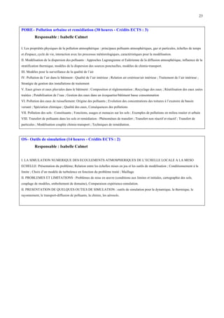 23

PORE– Pollution urbaine et remédiation (30 heures - Crédits ECTS : 3)
Responsable : Isabelle Calmet
I. Les propriétés physiques de la pollution atmosphérique : principaux polluants atmosphériques, gaz et particules, échelles de temps
et d'espace, cycle de vie, interaction avec les processus météorologiques, caractéristiques pour la modélisation.
II. Modélisation de la dispersion des polluants : Approches Lagrangienne et Eulérienne de la diffusion atmosphérique, influence de la
stratification thermique, modèles de la dispersion des sources ponctuelles, modèles de chimie-transport.
III. Modèles pour la surveillance de la qualité de l’air
IV. Pollution de l’air dans le bâtiment : Qualité de l’air intérieur ; Relation air extérieur/air intérieur ; Traitement de l’air intérieur ;
Stratégie de gestion des installations de traitement
V. Eaux grises et eaux pluviales dans le bâtiment : Composition et réglementation ; Recyclage des eaux ; Réutilisation des eaux usées
traitées ; Potabilisation de l’eau ; Gestion des eaux dans un écoquartier/bâtiment basse consommation
VI. Pollution des eaux de ruissellement: Origine des polluants ; Evolution des concentrations des toitures à l’exutoire de bassin
versant ; Spéciation chimique ; Qualité des eaux, Conséquences des pollutions
VII. Pollution des sols : Constituants ; Fonctions, usages et menaces sur les sols ; Exemples de pollutions en milieu routier et urbain
VIII. Transfert de polluants dans les sols et remédiation : Phénomènes de transfert ; Transfert non réactif et réactif ; Transfert de
particules ; Modélisation couplée chimie-transport ; Techniques de remédiation.

OS– Outils de simulation (14 heures - Crédits ECTS : 2)
Responsable : Isabelle Calmet
I. LA SIMULATION NUMERIQUE DES ECOULEMENTS ATMOSPHERIQUES DE L’ECHELLE LOCALE A LA MESO
ECHELLE: Présentation du problème; Relation entre les échelles mises en jeu et les outils de modélisation ; Conditionnement à la
limite ; Choix d’un modèle de turbulence en fonction du problème traité ; Maillage.
II. PROBLEMES ET LIMITATIONS : Problèmes de mise en œuvre (conditions aux limites et initiales, cartographie des sols,
couplage de modèles, emboîtement de domaine), Comparaison expérience-simulation.
II. PRESENTATION DE QUELQUES OUTILS DE SIMULATION : outils de simulation pour la dynamique, la thermique, le
rayonnement, le transport-diffusion de polluants, la chimie, les aérosols.

 