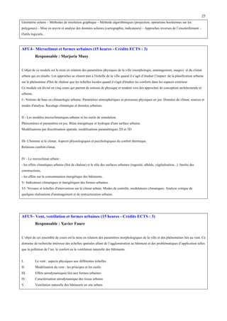 25
Géométrie solaire – Méthodes de résolution graphique – Méthode algorithmiques (projection, opérations booléennes sur les
polygones) – Mise en œuvre et analyse des données solaires (cartographie, indicateurs) – Approches inverses de l’ensoleillement –
Outils logiciels..

AFU4– Microclimat et formes urbaines (15 heures - Crédits ECTS : 3)
Responsable : Marjorie Musy
L'objet de ce module est la mise en relation des paramètres physiques de la ville (morphologie, aménagement, usages) et du climat
urbain qui en résulte. Les approches se situent tant à l'échelle de la ville quand il s’agit d’étudier l’impact de la planification urbaine
sur le phénomène d'îlot de chaleur que les échelles locales quand il s'agit d'étudier les conforts dans les espaces extérieur.
Ce module est divisé en cinq cours qui partent de notions de physique et tendent vers des approches de conception architecturale et
urbaine.
I - Notions de base en climatologie urbaine. Paramètres atmosphériques et processus physiques en jeu. Données du climat, sources et
modes d'analyse. Recalage climatique et données urbaines.
II - Les modèles microclimatiques urbains et les outils de simulation.
Phénomènes et paramètres en jeu. Bilan énergétique et hydrique d'une surface urbaine.
Modélisations par discrétisation spatiale, modélisations paramétriques 2D et 3D.
III- L'homme et le climat. Aspects physiologiques et psychologiques du confort thermique.
Relations confort/climat.
IV - Le microclimat urbain :
- les effets climatiques urbains (Ilot de chaleur) et le rôle des surfaces urbaines (rugosité, albédo, végétalisation...). Inertie des
constructions,
- les effets sur la consommation énergétique des bâtiments.
V- Indicateurs climatiques et énergétiques des formes urbaines.
VI- Niveaux et échelles d'intervention sur le climat urbain. Modes de contrôle, modulateurs climatiques. Analyse critique de
quelques réalisations d'aménagement et de restructuration urbaine.

AFU5– Vent, ventilation et formes urbaines (15 heures - Crédits ECTS : 3)
Responsable : Xavier Faure
L’objet de cet ensemble de cours est la mise en relation des paramètres morphologiques de la ville et des phénomènes liés au vent. Ce
domaine de recherche intéresse des échelles spatiales allant de l’agglomération au bâtiment et des problématiques d’application telles
que la pollution de l’air, le confort ou la ventilation naturelle des bâtiments.
I.

Le vent : aspects physiques aux différentes échelles

II.

Modélisation du vent : les principes et les outils

III.

Effets aérodynamiques liés aux formes urbaines

IV.

Caractérisation aérodynamique des tissus urbains

V.

Ventilation naturelle des bâtiments en site urbain

 