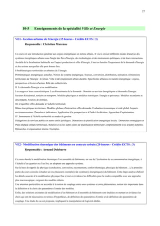 27

10-5

Enseignements de la spécialité Ville et Energie

VE1– Gestion urbaine de l'énergie (15 heures - Crédits ECTS : 3)
Responsable : Christian Marenne
Ce cours est une introduction générale aux enjeux énergétiques en milieu urbain,. Il vise à croiser différents modes d'analyse des
systèmes énergétiques urbains sous l'angle des flux d'énergie, des technologies et des instruments politiques, et de leurs interactions.
Au-delà de la focalisation habituelle sur l'aspect production et offre d'énergie, il met en lumière l'importance de la demande d'énergie
et des actions auxquelles elle peut donner lieu.
I Problématiques territoriales et urbaines de l’énergie
Problématiques énergétiques actuelles. Notion de système énergétique. Sources, conversion, distribution, utilisation. Dimensions
territoriales de l'énergie : le retour. Ville et développement urbain durable. Spécificités urbaines en matière énergétique : enjeux,
perspectives et leviers d'action. Rôle des collectivités.
II. La demande d'énergie et sa modélisation
Les usages et leurs caractéristiques. Les déterminants de la demande : Besoins en services énergétiques et demande d'énergie.
Secteurs Résidentiel, tertiaire et transports. Modèles physiques et modèles statistiques. Energie et puissance. Modèles ascendants et
descendants. Sources de données.
III. L'équilibre offre-demande à l’échelle territoriale
Bilans énergétiques territoriaux. Modèles globaux d'interaction offre-demande. Evaluation économique et coût global. Impacts
environnementaux. Données et indicateurs. Application à la prospective et à l'aide à la décision. Approches d’optimisation.
IV. Instruments à l'échelle territoriale et modes de gestion
Délégations de services publics et autres outils juridiques. Démarches de planification énergétique locale. Démarches stratégiques et
Plans énergie climats territoriaux. Relation avec les autres outils de planification territoriale Complémentarité avec d'autres échelles.
Démarches et organisation interne. Exemples.

VE2– Modélisation thermique des bâtiments en contexte urbain (20 heures - Crédits ECTS : 3)
Responsable : Arnaud Delebarre
Ce cours aborde la modélisation thermique d’un ensemble de bâtiments, en vue de l’évaluation de sa consommation énergétique, à
l’échelle d’un quartier ou d’un îlot, en adoptant une approche système.
Sur la base de rappels de physique (conduction, convection, rayonnement, confort thermique, physique du bâtiment…), la première
partie du cours consiste à étudier un (ou plusieurs) exemple(s) de système(s) énergétique(s) du bâtiment. Cette étape analyse d'abord
les détails associés à la modélisation physique fine et met en évidence les difficultés pour la rendre compatible avec une approche
plus macroscopique, exigeant des modèles réduits.
Une attention particulière est accordée à la notion de couplage entre sous systèmes et entre phénomènes, notion très importante dans
la définition et le choix des paramètres d’entrée des modèles.
Enfin, des solutions existantes de modélisation d’un bâtiment et d’ensemble de bâtiments sont étudiées en mettant en évidence les
choix qui ont été nécessaires en termes d’hypothèses, de définition des paramètres d’entrée et de définition des paramètres de
couplage. Une étude de cas est proposée, impliquant la manipulation de logiciels dédiés.

 