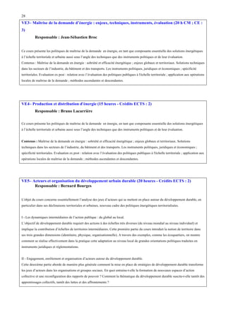 28

VE3– Maîtrise de la demande d’énergie : enjeux, techniques, instruments, évaluation (20 h CM ; CE :
3)
Responsable : Jean-Sébastien Broc
Ce cours présente les politiques de maîtrise de la demande en énergie, en tant que composante essentielle des solutions énergétiques
à l’échelle territoriale et urbaine aussi sous l’angle des techniques que des instruments politiques et de leur évaluation.
Contenus : Maîtrise de la demande en énergie : sobriété et efficacité énergétique ; enjeux globaux et territoriaux. Solutions techniques
dans les secteurs de l’industrie, du bâtiment et des transports. Les instruments politiques, juridiques et économiques ; spécificité
territoriales. Evaluation ex post : relation avec l’évaluation des politiques publiques à l'échelle territoriale ; application aux opérations
locales de maîtrise de la demande ; méthodes ascendantes et descendantes.

VE4– Production et distribution d'énergie (15 heures - Crédits ECTS : 2)
Responsable : Bruno Lacarrière
Ce cours présente les politiques de maîtrise de la demande en énergie, en tant que composante essentielle des solutions énergétiques
à l’échelle territoriale et urbaine aussi sous l’angle des techniques que des instruments politiques et de leur évaluation.
Contenus : Maîtrise de la demande en énergie : sobriété et efficacité énergétique ; enjeux globaux et territoriaux. Solutions
techniques dans les secteurs de l’industrie, du bâtiment et des transports. Les instruments politiques, juridiques et économiques ;
spécificité territoriales. Evaluation ex post : relation avec l’évaluation des politiques publiques à l'échelle territoriale ; application aux
opérations locales de maîtrise de la demande ; méthodes ascendantes et descendantes.

VE5– Acteurs et organisation du développement urbain durable (20 heures - Crédits ECTS : 2)
Responsable : Bernard Bourges
L'objet du cours concerne essentiellement l’analyse des jeux d’acteurs qui se mettent en place autour du développement durable, en
particulier dans ses déclinaisons territoriales et urbaines, nouveau cadre des politiques énergétiques territorialisées.
I - Les dynamiques intermédiaires de l’action publique : du global au local.
L’objectif de développement durable requiert des actions à des échelles très diverses (du niveau mondial au niveau individuel) et
implique la contribution d’échelles de territoires intermédiaires. Cette première partie du cours introduit la notion de territoire dans
ses trois grandes dimensions (identitaire, physique, organisationnelle). A travers des exemples, comme les écoquartiers, on montre
comment se réalise effectivement dans la pratique cette adaptation au niveau local de grandes orientations politiques traduites en
instruments juridiques et réglementations.
II - Engagement, enrôlement et organisation d’acteurs autour du développement durable.
Cette deuxième partie aborde de manière plus générale comment la mise en place de stratégies de développement durable transforme
les jeux d’acteurs dans les organisations et groupes sociaux. En quoi entraine-t-elle la formation de nouveaux espaces d’action
collective et une reconfiguration des rapports de pouvoir ? Comment la thématique du développement durable suscite-t-elle tantôt des
apprentissages collectifs, tantôt des luttes et des affrontements ?

 