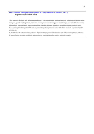 29

VE6– Pollution atmosphérique et qualité de l'air (20 heures - Crédits ECTS : 3)
Responsable : Isabelle Calmet
I. Les propriétés physiques de la pollution atmosphérique : Principaux polluants atmosphériques, gaz et particules, échelles de temps
et d'espace, cycle de vie des polluants, interaction avec les processus météorologiques, caractéristiques pour la modélisation: sources
industrielles et sources urbaines, sources ponctuelles et dispersées, polluants primaires et secondaires, chimies rapides et lentes.
II. Le système photochimique O3-NOX-CO : oxydation des polluant primaires, radical OH, chimie des COV, le système “rapide”,
NO-NO2-O3.
III. Modélisation de la dispersion des polluants : Approches Lagrangiennes et Eulériennes de la diffusion atmosphérique, influence
de la stratification thermique, modèles de la dispersion des sources ponctuelles, modèles de chimie-transport.

 