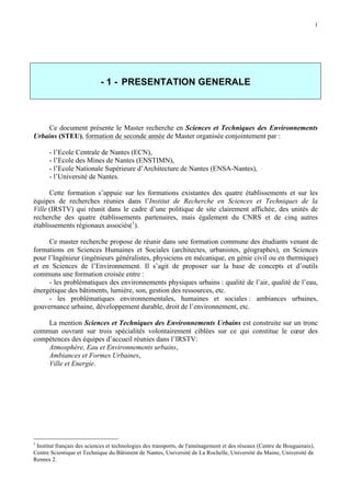 1

- 1 - PRESENTATION GENERALE

Ce document présente le Master recherche en Sciences et Techniques des Environnements
Urbains (STEU), formation de seconde année de Master organisée conjointement par :
- l’Ecole Centrale de Nantes (ECN),
- l’Ecole des Mines de Nantes (ENSTIMN),
- l’Ecole Nationale Supérieure d’Architecture de Nantes (ENSA-Nantes),
- l’Université de Nantes.
Cette formation s’appuie sur les formations existantes des quatre établissements et sur les
équipes de recherches réunies dans l’Institut de Recherche en Sciences et Techniques de la
Ville (IRSTV) qui réunit dans le cadre d’une politique de site clairement affichée, des unités de
recherche des quatre établissements partenaires, mais également du CNRS et de cinq autres
établissements régionaux associés(1).
Ce master recherche propose de réunir dans une formation commune des étudiants venant de
formations en Sciences Humaines et Sociales (architectes, urbanistes, géographes), en Sciences
pour l’Ingénieur (ingénieurs généralistes, physiciens en mécanique, en génie civil ou en thermique)
et en Sciences de l’Environnement. Il s’agit de proposer sur la base de concepts et d’outils
communs une formation croisée entre :
- les problématiques des environnements physiques urbains : qualité de l’air, qualité de l’eau,
énergétique des bâtiments, lumière, son, gestion des ressources, etc.
- les problématiques environnementales, humaines et sociales : ambiances urbaines,
gouvernance urbaine, développement durable, droit de l’environnement, etc.
La mention Sciences et Techniques des Environnements Urbains est construite sur un tronc
commun ouvrant sur trois spécialités volontairement ciblées sur ce qui constitue le cœur des
compétences des équipes d’accueil réunies dans l’IRSTV:
Atmosphère, Eau et Environnements urbains,
Ambiances et Formes Urbaines,
Ville et Energie.

1

Institut français des sciences et technologies des transports, de l'aménagement et des réseaux (Centre de Bouguenais),
Centre Scientique et Technique du Bâtiment de Nantes, Université de La Rochelle, Université du Maine, Université de
Rennes 2.

 