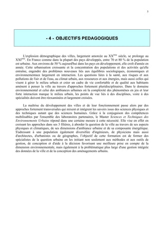 5

- 4 - OBJECTIFS PEDAGOGIQUES

L'explosion démographique des villes, largement amorcée au XXème siècle, se prolonge au
XXI . En France comme dans la plupart des pays développés, entre 70 et 80 % de la population
est urbaine. Aux environs de 50 % aujourd'hui dans les pays en développement, elle croît d'année en
année. Cette urbanisation croissante et la concentration des populations et des activités qu'elle
entraîne, engendre des problèmes nouveaux liés aux équilibres sociologiques, économiques et
environnementaux largement en interaction. Les questions liées à la santé, aux risques et aux
pollutions de l'air et de l'eau, au climat urbain, aux ressources et aux énergies, mais aussi celles qui
visent à gérer le milieu urbain et créer un cadre de vie confortable et de qualité aux habitants
amènent à penser la ville au travers d'approches fortement pluridisciplinaires. Dans le domaine
environnemental et celui des ambiances urbaines où la complexité des phénomènes en jeu et leur
forte interaction marque le milieu urbain, les points de vue liés à des disciplines, voire à des
spécialités doivent être réexaminées et largement croisées.
ème

La maîtrise du développement des villes et de leur fonctionnement passe alors par des
approches fortement transversales qui mixent et intègrent les savoirs issus des sciences physiques et
des techniques autant que des sciences humaines. Grâce à la conjugaison des compétences
mobilisables par l'ensemble des laboratoires partenaires, le Master Sciences et Techniques des
Environnements Urbains répond dans une certaine mesure à cette nécessité. Elle vise en effet en
croisant les approches dans ses 3 filières, à aborder la question de la ville au travers de ses aspects
physiques et climatiques, de ses dimensions d'ambiance urbaine et de sa composante énergétique.
S'adressant à une population également diversifiée d'ingénieurs, de physiciens mais aussi
d'architectes, d'urbanistes ou de géographes, l’objectif de cette formation est de former des
spécialistes de la question urbaine en les initiant non seulement aux méthodes et aux outils de
gestion, de conception et d'aide à la décision favorisant une meilleure prise en compte de la
dimension environnementale, mais également à la problématique plus large d'une gestion intégrée
des données de la ville et de la conception des aménagements urbains.

 