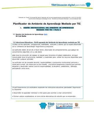 Elaborado por: Equipo Univ ersidad del Valle en desarrollo del Conv enio interadministrativ o de asociación No. 4143.0.27.016-2015
suscrito entre el Municipio de Santiago de Cali – Secretaría de Educación Municipal y la Univ ersidad del Valle
Planificador de Ambiente de Aprendizaje Mediado por TIC
1. DISEÑO INSTRUCCIONAL DEL AMBIENTE DE APRENDIZAJE
MEDIADO POR TIC – Parte A
1.1 Nombre del Ambiente de Aprendizaje Salir
Mi Cali Bella
1.2 Intenciones Educativas - Perfil egresado del Ambiente de Aprendizaje mediado por TIC
¿Cuáles son las aptitudes, competencias, habilidades, actitudes y valores que se espera desarrollar
con el Ambiente de Aprendizaje? Argumente su respuesta
Las aptitudes deben de ser de un buen lector, observador de comportamientos, que aplique los
conocimientos adquiridos en su vida diaria.
debe tener la convicción de trabajar en equipo para fomentar el trabajo colaborativo, de igual
manera debe tener la autonomía, habilidad, y creatividad para utilizar los recursos disponibles para
desarrollar cualquier actividad.
Las actitudes son de completa decisión, responsabilidad y compromiso institucional, personal y
social para cumplir las metas que se han trazado; una actitud progresista y positiva que permita
despertar y desarrollar valores como la responsabilidad, la disciplina, colaboración, liderazgo,
participación entre otros.
¿A qué lineamientos y/o estándares responden las intenciones educativas planteadas? Argumente
su respuesta
• Desarrollen la capacidad individual e inter pares para asimilar y crear conocimiento.
• Formen valores socializadores en torno de las alternativas de solución que se emprenden.
 