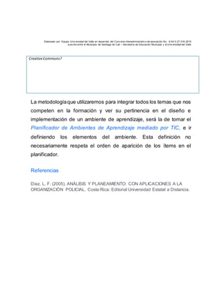 Elaborado por: Equipo Univ ersidad del Valle en desarrollo del Conv enio interadministrativ o de asociación No. 4143.0.27.016-2015
suscrito entre el Municipio de Santiago de Cali – Secretaría de Educación Municipal y la Univ ersidad del Valle
CreativeCommons?
La metodologíaque utilizaremos para integrar todos los temas que nos
competen en la formación y ver su pertinencia en el diseño e
implementación de un ambiente de aprendizaje, será la de tomar el
Planificador de Ambientes de Aprendizaje mediado por TIC, e ir
definiendo los elementos del ambiente. Esta definición no
necesariamente respeta el orden de aparición de los ítems en el
planificador.
Referencias
Díaz, L. F. (2005). ANÁLISIS Y PLANEAMIENTO: CON APLICACIONES A LA
ORGANIZACIÓN POLICIAL. Costa Rica: Editorial Universidad Estatal a Distancia.
 