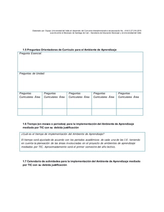 Elaborado por: Equipo Univ ersidad del Valle en desarrollo del Conv enio interadministrativ o de asociación No. 4143.0.27.016-2015
suscrito entre el Municipio de Santiago de Cali – Secretaría de Educación Municipal y la Univ ersidad del Valle
1.5 Preguntas Orientadoras de Currículo para el Ambiente de Aprendizaje
Pregunta Esencial:
Preguntas de Unidad:
Preguntas
Curriculares Área
Preguntas
Curriculares Área
Preguntas
Curriculares Área
Preguntas
Curriculares Área
Preguntas
Curriculares Área
1.6 Tiempo (en meses o periodos) para la implementación del Ambiente de Aprendizaje
mediado por TIC con su debida justificación
¿Cuál es el tiempo de implementación del Ambiente de Aprendizaje?
El tiempo será ajustado de acuerdo con los periodos académicos de cada una de las I.E. teniendo
en cuenta la planeación de las áreas involucradas en el proyecto de ambientes de aprendizaje
mediados por TIC. Aproximadamente será el primer semestre del año lectivo.
1.7 Calendario de actividades para la implementación del Ambiente de Aprendizaje mediado
por TIC con su debida justificación
 