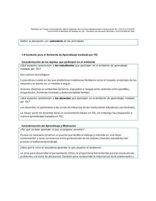 Elaborado por: Equipo Univ ersidad del Valle en desarrollo del Conv enio interadministrativ o de asociación No. 4143.0.27.016-2015
suscrito entre el Municipio de Santiago de Cali – Secretaría de Educación Municipal y la Univ ersidad del Valle
Definir la planeación con calendario de las actividades
1.8 Contexto para el Ambiente de Aprendizaje mediado por TIC
Caracterización de los sujetos que participan en el ambiente
¿Qué aspectos caracterizan a los estudiantes que participan en el ambiente de aprendizaje
mediado por TIC?
Son nativos tecnológicos.
Costumbres rurales en las que predominan tradiciones familiares como el respeto, el ejemplo de los
mayores y el adulto es un modelo a seguir.
Jóvenes citadinos en ambientes de barrio, expuestos a riesgos como violencia entre pandillas,
drogadicción, fronteras invisibles y disfuncionalidad familiar.
¿Qué aspectos caracterizan a los docentes que participan en el ambiente de aprendizaje mediado
por TIC?
Los docentes no pertenecen a las zonas de influencia de las instituciones educativas, son foráneos.
La mayor parte de docentes tiene un conocimiento básico en TIC, sin embargo hay disposición a
nuevos aprendizajes basados en TIC.
Caracterización del Aprendizaje y Motivación
¿Por qué se debe aprender lo que se propone enseñar?
Porque es necesario construir un puente que facilite el diálogo y redunde en una mejor
comunicación y sana convivencia entre generaciones de los actores (maestro estudiante) del
proceso enseñanza aprendizaje.
¿Para qué le sirve al estudiante aprender lo que propone el ambiente?
Le sirve para desarrollar el pensamiento crítico, le proporciona herramientas para la resolución de
problemas y la toma de decisiones. También para comprender la importancia de la colaboración y
 