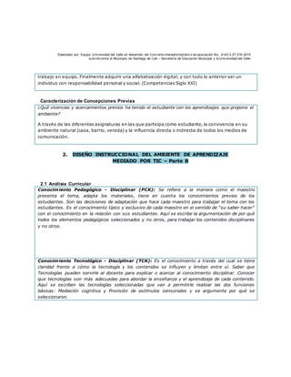 Elaborado por: Equipo Univ ersidad del Valle en desarrollo del Conv enio interadministrativ o de asociación No. 4143.0.27.016-2015
suscrito entre el Municipio de Santiago de Cali – Secretaría de Educación Municipal y la Univ ersidad del Valle
trabajo en equipo. Finalmente adquirir una alfabetización digital; y con todo lo anterior ser un
individuo con responsabilidad personal y social. (Competencias Siglo XXI)
Caracterización de Concepciones Previas
¿Qué vivencias y acercamientos previos ha tenido el estudiante con los aprendizajes que propone el
ambiente?
A través de las diferentes asignaturas en las que participa como estudiante, la convivencia en su
ambiente natural (casa, barrio, vereda) y la influencia directa o indirecta de todos los medios de
comunicación.
2. DISEÑO INSTRUCCIONAL DEL AMBIENTE DE APRENDIZAJE
MEDIADO POR TIC – Parte B
2.1 Análisis Curricular
Conocimiento Pedagógico - Disciplinar (PCK): Se refiere a la manera como el maestro
presenta el tema, adapta los materiales, tiene en cuenta los conocimientos previos de los
estudiantes. Son las decisiones de adaptación que hace cada maestro para trabajar el tema con los
estudiantes. Es el conocimiento típico y exclusivo de cada maestro en el sentido de “su saber hacer”
con el conocimiento en la relación con sus estudiantes. Aquí se escribe la argumentación de por qué
todos los elementos pedagógicos seleccionados y no otros, para trabajar los contenidos disciplinares
y no otros.
Conocimiento Tecnológico - Disciplinar (TCK): Es el conocimiento a través del cual se tiene
claridad frente a cómo la tecnología y los contenidos se influyen y limitan entre sí. Saber que
Tecnologías pueden servirle al docente para explicar o acercar al conocimiento disciplinar. Conocer
que tecnologías son más adecuadas para abordar la enseñanza y el aprendizaje de cada contenido.
Aquí se escriben las tecnologías seleccionadas que van a permitirle realizar las dos funciones
básicas: Mediación cognitiva y Provisión de estímulos sensoriales y se argumenta por qué se
seleccionaron.
 