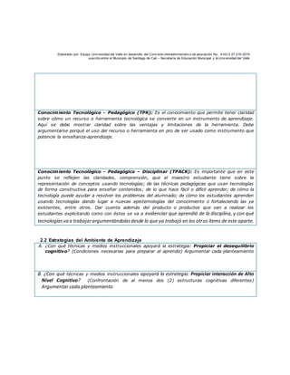 Elaborado por: Equipo Univ ersidad del Valle en desarrollo del Conv enio interadministrativ o de asociación No. 4143.0.27.016-2015
suscrito entre el Municipio de Santiago de Cali – Secretaría de Educación Municipal y la Univ ersidad del Valle
Conocimiento Tecnológico - Pedagógico (TPK): Es el conocimiento que permite tener claridad
sobre cómo un recurso o herramienta tecnológica se convierte en un instrumento de aprendizaje.
Aquí se debe mostrar claridad sobre las ventajas y limitaciones de la herramienta. Debe
argumentarse porqué el uso del recurso o herramienta en pro de ser usado como instrumento que
potencie la enseñanza-aprendizaje.
Conocimiento Tecnológico - Pedagógico – Disciplinar (TPACK): Es importante que en este
punto se reflejen las claridades, comprensión, que el maestro estudiante tiene sobre la
representación de conceptos usando tecnologías; de las técnicas pedagógicas que usan tecnologías
de forma constructiva para enseñar contenidos; de lo que hace fácil o difícil aprender; de cómo la
tecnología puede ayudar a resolver los problemas del alumnado; de cómo los estudiantes aprenden
usando tecnologías dando lugar a nuevas epistemologías del conocimiento o fortaleciendo las ya
existentes, entre otros. Dar cuenta además del producto o productos que van a realizar los
estudiantes explicitando como con éstos se va a evidenciar que aprendió de la disciplina, y con qué
tecnologíasva a trabajarargumentándolasdesde lo que ya trabajó en los otros ítems de este aparte.
2.2 Estrategias del Ambiente de Aprendizaje
A. ¿Con qué técnicas y medios instruccionales apoyará la estrategia: Propiciar el desequilibrio
cognitivo? (Condiciones necesarias para preparar al aprendiz) Argumentar cada planteamiento
B. ¿Con qué técnicas y medios instruccionales apoyará la estrategia: Propiciar interacción de Alto
Nivel Cognitivo? (Confrontación de al menos dos (2) estructuras cognitivas diferentes)
Argumentar cada planteamiento
 
