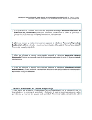 Elaborado por: Equipo Univ ersidad del Valle en desarrollo del Conv enio interadministrativ o de asociación No. 4143.0.27.016-2015
suscrito entre el Municipio de Santiago de Cali – Secretaría de Educación Municipal y la Univ ersidad del Valle
C. ¿Con qué técnicas y medios instruccionales apoyará la estrategia: Promover el desarrollo de
habilidades del pensamiento? (condiciones necesarias para favorecer la calidad de aprendizaje y
proveer recursos meta cognitivos) Argumentar cada planteamiento
D. ¿Con qué técnicas y medios instruccionales apoyará la estrategia: Promover el Aprendizaje
Colaborativo? (¿Cómo estimular y mantener la motivación del estudiante hacia el aprendizaje?)
Argumentar cada planteamiento
E. ¿Con qué técnicas y medios instruccionales apoyará la estrategia: Administrar Recursos
Atencionales?(¿Cómo centramosla atención delaprendizen estímulosrelevantes?) Argumentarcada
planteamiento
F. ¿Con qué técnicas y medios instruccionales apoyará la estrategia: Administrar Recursos
Motivacionales? (¿Cómo estimular y mantener la motivación del estudiante hacia el aprendizaje?)
Argumentar cada planteamiento
2.3 Diseño de Actividades del Ambiente de Aprendizaje
¿Cuáles serán las actividades fundamentales para el procesamiento de la información que se
desarrollarán en el ambiente de aprendizaje? –Realización de acciones cognitivas relevantes-, ¿Con
qué técnicas y recursos se apoyará cada actividad? Argumentar cada planteamiento sobre
 
