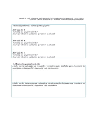 Elaborado por: Equipo Univ ersidad del Valle en desarrollo del Conv enio interadministrativ o de asociación No. 4143.0.27.016-2015
suscrito entre el Municipio de Santiago de Cali – Secretaría de Educación Municipal y la Univ ersidad del Valle
actividades y la técnica o técnicas que las apoyarán
Actividad No. 1
Técnica(s) que apoyan la actividad
Recurso(s) educativos y didácticos que apoyan la actividad
Actividad No. 2
Técnica(s) que apoyan la actividad
Recurso(s) educativos y didácticos que apoyan la actividad
…
Actividad No. n
Técnica(s) que apoyan la actividad
Recurso(s) educativos y didácticos que apoyan la actividad
2.4 Evaluación y retroalimentación
¿Cuáles son las actividades de evaluación y retroalimentación diseñadas para el ambiente de
aprendizaje mediado por TIC? Argumentar cada planteamiento
¿Cuáles son los instrumentos de evaluación y retroalimentación diseñadas para el ambiente de
aprendizaje mediado por TIC? Argumentar cada instrumento
 