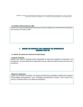 Elaborado por: Equipo Univ ersidad del Valle en desarrollo del Conv enio interadministrativ o de asociación No. 4143.0.27.016-2015
suscrito entre el Municipio de Santiago de Cali – Secretaría de Educación Municipal y la Univ ersidad del Valle
2.5 Análisis diferenciado para NEE
¿Cuálesson las particularidadesdelambienteque tendrían modificación considerando losestudiantes
que se tienen en el aula con NEE?
3. DISEÑO DE INTERFAZ DEL AMBIENTE DE APRENDIZAJE
MEDIADO POR TIC
3.1 Diseño de Interfaz del Ambiente de Aprendizaje
Contexto ambiental
Entorno que rodea al aprendiz (como dispondrán el aula) para propiciar la interacción y la
participación. Ver más allá del aula, trabajo por rincones, observar desde el nivel de los ojos de los
estudiantes.
Estímulos sensoriales
¿Cuáles son estímulos sensoriales + los medios de interacción que facilitan el diseño de la interfaz?
(Presencialidad (principalmente oral), Virtualidad (principalmente escrita)). Tener presente los
recursos, los factores físicos y las relaciones psicológicas
 