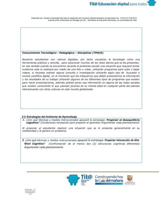  
 
 
  Elaborado por: Equipo Universidad del Valle en desarrollo del Convenio interadministrativo de asociación No.  4143.0.27.016­2015 
suscrito entre el Municipio de Santiago de Cali – Secretaría de Educación Municipal y la Universidad del Valle  
 
 
Conocimiento Tecnológico - Pedagógico – Disciplinar (TPACK)
Nuestros estudiantes son nativos digitales, por tanto visualizan la tecnología como una
herramienta práctica y sencilla, para solucionar muchos de los retos diarios que se les presentan,
en ese sentido cuando se encuentren durante el ambiente escolar una situación que requiera tomar
evidencia este lo realizará por medio de una foto o video, utilizarán programas para subir y bajar
videos, si necesita realizar alguna consulta o investigación utilizarán algún tipo de buscador o
revista científica digital, en el momento que les indiquemos que deben presentarnos la información
y los resultados de su trabajo utilizarán algunos de los diferentes tipos de programas que existen
para hacer presentaciones, además podrán poner esa información en alguna de las redes sociales
que existen conociendo lo que piensan jóvenes de su misma edad en cualquier parte del planeta
interactuando con otras culturas en este mundo globalizado.
 
2.2 Estrategias del Ambiente de Aprendizaje 
A. ¿Con qué técnicas y medios instruccionales apoyará la estrategia: ​Propiciar el desequilibrio
cognitivo​? (Condiciones necesarias para preparar al aprendiz) Argumentar cada planteamiento
Al proponer al estudiante resolver una situación que se le presenta generalmente en su
cotidianidad y le genera un problema.
B. ¿Con qué ​técnicas y medios instruccionales apoyará la estrategia: ​Propiciar interacción de Alto
Nivel Cognitivo​? ​(Confrontación de al menos dos (2) estructuras cognitivas diferentes)
Argumentar cada planteamiento
 