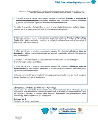  
 
 
  Elaborado por: Equipo Universidad del Valle en desarrollo del Convenio interadministrativo de asociación No.  4143.0.27.016­2015 
suscrito entre el Municipio de Santiago de Cali – Secretaría de Educación Municipal y la Universidad del Valle  
 
 
C. ​¿Con qué ​técnicas y medios instruccionales apoyará la estrategia: ​Promover el desarrollo de
habilidades del pensamiento​? ​(condiciones necesarias para favorecer la calidad de aprendizaje
y proveer recursos meta cognitivos) ​Argumentar cada planteamiento
Por medio de preguntas y lluvia de ideas se puede llevar al estudiante a resolver cualquier tipo de
situación que se le presente, encontrando la mejor estrategia y respuesta.
D. ¿Con qué ​técnicas y medios instruccionales apoyará la estrategia: ​Promover el Aprendizaje
Colaborativo​? (¿Cómo estimular y mantener la motivación del estudiante hacia el aprendizaje?)
Argumentar cada planteamiento
E. ¿Con qué ​técnicas y medios instruccionales apoyará la estrategia: ​Administrar Recursos
Atencionales​? (¿Cómo centramos la atención del aprendiz en estímulos relevantes?) Argumentar
cada planteamiento
El ambiente se llevará a cabo en un sitio donde el estudiante cuente con los medios para
desarrollar su proceso de aprendizaje.
F. ¿Con qué ​técnicas y medios instruccionales apoyará la estrategia: ​Administrar Recursos
Motivacionales​? (¿Cómo estimular y mantener la motivación del estudiante hacia el aprendizaje?)
Argumentar cada planteamiento
Utilizando herramientas que el estudiante conozca y llevarlo a consultar otras que pueda usar para
resolver las situaciones que se les planteen.
 
2.3 Diseño de Actividades del Ambiente de Aprendizaje 
¿Cuáles serán las actividades fundamentales para el procesamiento de la información que se
desarrollarán en el ambiente de aprendizaje? –Realización de acciones cognitivas relevantes-, ¿Con
qué técnicas y recursos se apoyará cada actividad? ​Argumentar cada planteamiento sobre
actividades y la técnica o técnicas que las apoyarán
Actividad No. 1
Técnica(s) que apoyan la actividad
 
