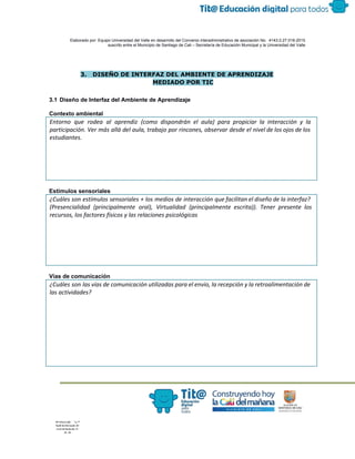  
 
 
  Elaborado por: Equipo Universidad del Valle en desarrollo del Convenio interadministrativo de asociación No.  4143.0.27.016­2015 
suscrito entre el Municipio de Santiago de Cali – Secretaría de Educación Municipal y la Universidad del Valle  
 
 
 
3. DISEÑO DE INTERFAZ DEL AMBIENTE DE APRENDIZAJE
MEDIADO POR TIC
 
3.1 Diseño de Interfaz del Ambiente de Aprendizaje 
 
Contexto ambiental  
Entorno que rodea al aprendiz (como dispondrán el aula) para propiciar la interacción y la
participación. Ver más allá del aula, trabajo por rincones, observar desde el nivel de los ojos de los
estudiantes.
 
Estímulos sensoriales  
¿Cuáles son estímulos sensoriales + los medios de interacción que facilitan el diseño de la interfaz?
(Presencialidad (principalmente oral), Virtualidad (principalmente escrita)). Tener presente los
recursos, los factores físicos y las relaciones psicológicas
 
Vías de comunicación  
¿Cuáles son las vías de comunicación utilizadas para el envío, la recepción y la retroalimentación de
las actividades?
 
 