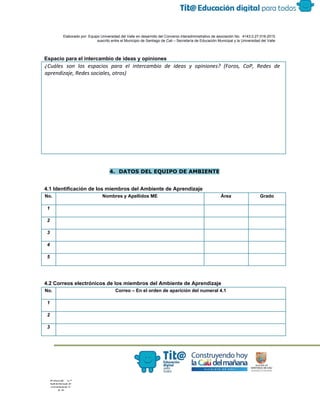  
 
 
  Elaborado por: Equipo Universidad del Valle en desarrollo del Convenio interadministrativo de asociación No.  4143.0.27.016­2015 
suscrito entre el Municipio de Santiago de Cali – Secretaría de Educación Municipal y la Universidad del Valle  
 
 
Espacio para el intercambio de ideas y opiniones 
¿Cuáles son los espacios para el intercambio de ideas y opiniones? (Foros, CoP, Redes de
aprendizaje, Redes sociales, otros)
 
 
4. DATOS DEL EQUIPO DE AMBIENTE
4.1 Identificación de los miembros del Ambiente de Aprendizaje 
No.  Nombres y Apellidos ME  Área  Grado 
1 
2 
3 
4 
5 
 
 
4.2 Correos electrónicos de los miembros del Ambiente de Aprendizaje 
No.  Correo – En el orden de aparición del numeral 4.1 
1 
2 
3 
 