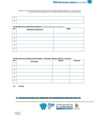  
 
 
  Elaborado por: Equipo Universidad del Valle en desarrollo del Convenio interadministrativo de asociación No.  4143.0.27.016­2015 
suscrito entre el Municipio de Santiago de Cali – Secretaría de Educación Municipal y la Universidad del Valle  
 
 
4 
5 
4.3 Nombre de la institución educativa ​(En orden de aparición en el numeral 4.1) 
No
.
Institución Educativa
Sede
1 
2 
3 
4 
5 
4.4 Dirección de la Institución Educativa – Principal / Sedes principal + Comuna 
No
.
Dirección
Barrio Comuna
1 
2 
3 
4 
5 
4.5 Ciudad 
 
5. SISTEMATIZACIÓN DEL AMBIENTE DE APRENDIZAJE MEDIADO POR TIC
 
