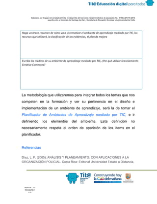  
 
 
  Elaborado por: Equipo Universidad del Valle en desarrollo del Convenio interadministrativo de asociación No.  4143.0.27.016­2015 
suscrito entre el Municipio de Santiago de Cali – Secretaría de Educación Municipal y la Universidad del Valle  
 
 
Haga un breve resumen de cómo va a sistematizar el ambiente de aprendizaje mediado por TIC, los
recursos que utilizará, la clasificación de las evidencias, el plan de mejora
Escriba los créditos de su ambiente de aprendizaje mediado por TIC, ¿Por qué utilizar licenciamiento
Creative Commons?
La metodología que utilizaremos para integrar todos los temas que nos                     
competen en la formación y ver su pertinencia en el diseño e                       
implementación de un ambiente de aprendizaje, será la de tomar el                     
Planificador de Ambientes de Aprendizaje mediado por TIC, e ir                   
definiendo los elementos del ambiente. Esta definición no               
necesariamente respeta el orden de aparición de los ítems en el                     
planificador. 
 
Referencias 
Díaz, L. F. (2005). ANÁLISIS Y PLANEAMIENTO: CON APLICACIONES A LA 
ORGANIZACIÓN POLICIAL. Costa Rica: Editorial Universidad Estatal a Distancia. 
 