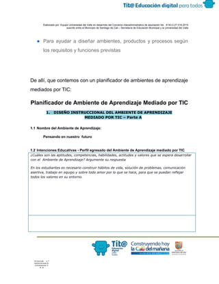  
 
 
  Elaborado por: Equipo Universidad del Valle en desarrollo del Convenio interadministrativo de asociación No.  4143.0.27.016­2015 
suscrito entre el Municipio de Santiago de Cali – Secretaría de Educación Municipal y la Universidad del Valle  
 
 
● Para ayudar a diseñar ambientes, productos y procesos según                 
los requisitos y funciones previstas 
 
 
De allí, que contemos con un planificador de ambientes de aprendizaje 
mediados por TIC: 
Planificador de Ambiente de Aprendizaje Mediado por TIC 
1. DISEÑO INSTRUCCIONAL DEL AMBIENTE DE APRENDIZAJE
MEDIADO POR TIC – Parte A
 
1.1 Nombre del Ambiente de Aprendizaje:  
 
Pensando en nuestro  futuro 
 
1.2 Intenciones Educativas ­ Perfil egresado del Ambiente de Aprendizaje mediado por TIC 
¿Cuáles son las aptitudes, competencias, habilidades, actitudes y valores que se espera desarrollar
con el Ambiente de Aprendizaje? Argumente su respuesta
En los estudiantes es necesario construir hábitos de vida, solución de problemas, comunicación
asertiva, trabajo en equipo y sobre todo amor por lo que se hace, para que se puedan reflejar
todos los valores en su entorno.
 