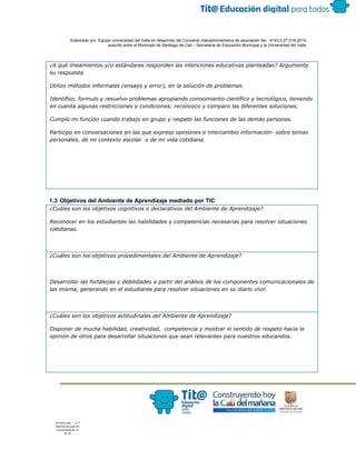  
 
 
  Elaborado por: Equipo Universidad del Valle en desarrollo del Convenio interadministrativo de asociación No.  4143.0.27.016­2015 
suscrito entre el Municipio de Santiago de Cali – Secretaría de Educación Municipal y la Universidad del Valle  
 
 
¿A qué lineamientos y/o estándares responden las intenciones educativas planteadas? Argumente
su respuesta
Utilizo métodos informales (ensayo y error), en la solución de problemas.
Identifico, formulo y resuelvo problemas apropiando conocimiento científico y tecnológico, teniendo
en cuenta algunas restricciones y condiciones; reconozco y comparo las diferentes soluciones.
Cumplo mi función cuando trabajo en grupo y respeto las funciones de las demás personas.
Participo en conversaciones en las que expreso opiniones e intercambio información- sobre temas
personales, de mi contexto escolar o de mi vida cotidiana.
 
1.3 Objetivos del Ambiente de Aprendizaje mediado por TIC 
¿Cuáles son los objetivos cognitivos o declarativos del Ambiente de Aprendizaje?
Reconocer en los estudiantes las habilidades y competencias necesarias para resolver situaciones
cotidianas.
¿Cuáles son los objetivos procedimentales del Ambiente de Aprendizaje?
Desarrollar las fortalezas y debilidades a partir del análisis de los componentes comunicacionales de
las misma, generando en el estudiante para resolver situaciones en su diario vivir.
¿Cuáles son los objetivos actitudinales del Ambiente de Aprendizaje?
Disponer de mucha habilidad, creatividad, competencia y mostrar el sentido de respeto hacia la
opinión de otros para desarrollar situaciones que sean relevantes para nuestros educandos.
 