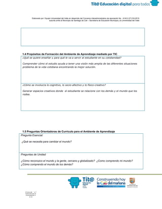  
 
 
  Elaborado por: Equipo Universidad del Valle en desarrollo del Convenio interadministrativo de asociación No.  4143.0.27.016­2015 
suscrito entre el Municipio de Santiago de Cali – Secretaría de Educación Municipal y la Universidad del Valle  
 
 
 
1.4 Propósitos de Formación del Ambiente de Aprendizaje mediado por TIC 
¿Qué se quiere enseñar y para qué le va a servir al estudiante en su cotidianidad?
Comprender cómo el estudio ayuda a tener una visión más amplia de las diferentes situaciones
problema de la vida cotidiana encontrando la mejor solución.
¿Cómo se involucra lo cognitivo, lo socio-afectivo y lo físico-creativo?
Generar espacios creativos donde el estudiante se relacione con los demás y el mundo que los
rodea.
 
 
 
1.5 Preguntas Orientadoras de Currículo para el Ambiente de Aprendizaje 
Pregunta Esencial:  
 ¿Qué se necesita para cambiar el mundo? 
 
Preguntas de Unidad 
¿Cómo reconozco el mundo y la gente, cercano y globalizado?  ¿Como comprendo mi mundo? 
¿Cómo comprendo el mundo de los demás?  
 