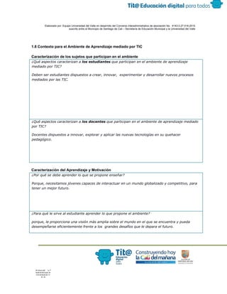  
 
 
  Elaborado por: Equipo Universidad del Valle en desarrollo del Convenio interadministrativo de asociación No.  4143.0.27.016­2015 
suscrito entre el Municipio de Santiago de Cali – Secretaría de Educación Municipal y la Universidad del Valle  
 
 
 
1.8 Contexto para el Ambiente de Aprendizaje mediado por TIC 
 
Caracterización de los sujetos que participan en el ambiente 
¿Qué aspectos caracterizan a ​los estudiantes​que participan en el ambiente de aprendizaje
mediado por TIC?
Deben ser estudiantes dispuestos a crear, innovar, experimentar y desarrollar nuevos procesos
mediados por las TIC.
¿Qué aspectos caracterizan a ​los docentes​que participan en el ambiente de aprendizaje mediado
por TIC?
Docentes dispuestos a innovar, explorar y aplicar las nuevas tecnologías en su quehacer
pedagógico.
 
Caracterización del Aprendizaje y Motivación 
¿Por qué se debe aprender lo que se propone enseñar?
Porque, necesitamos jóvenes capaces de interactuar en un mundo globalizado y competitivo, para
tener un mejor futuro.
¿Para qué le sirve al estudiante aprender lo que propone el ambiente?
porque, le proporciona una visión más amplia sobre el mundo en el que se encuentra y pueda
desempeñarse eficientemente frente a los grandes desafíos que le depara el futuro.
 