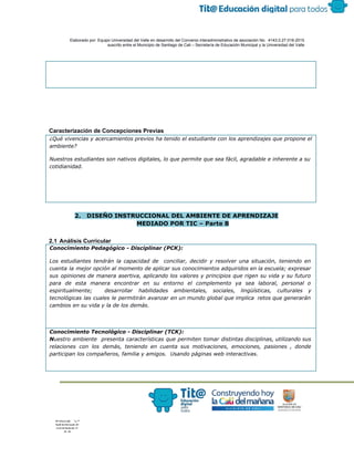  
 
 
  Elaborado por: Equipo Universidad del Valle en desarrollo del Convenio interadministrativo de asociación No.  4143.0.27.016­2015 
suscrito entre el Municipio de Santiago de Cali – Secretaría de Educación Municipal y la Universidad del Valle  
 
 
 
 
 
 
 
Caracterización de Concepciones Previas 
¿Qué vivencias y acercamientos previos ha tenido el estudiante con los aprendizajes que propone el
ambiente?
Nuestros estudiantes son nativos digitales, lo que permite que sea fácil, agradable e inherente a su
cotidianidad.
 
2. DISEÑO INSTRUCCIONAL DEL AMBIENTE DE APRENDIZAJE
MEDIADO POR TIC – Parte B
 
2.1 Análisis Curricular 
Conocimiento Pedagógico - Disciplinar (PCK):
Los estudiantes tendrán la capacidad de conciliar, decidir y resolver una situación, teniendo en
cuenta la mejor opción al momento de aplicar sus conocimientos adquiridos en la escuela; expresar
sus opiniones de manera asertiva, aplicando los valores y principios que rigen su vida y su futuro
para de esta manera encontrar en su entorno el complemento ya sea laboral, personal o
espiritualmente; desarrollar habilidades ambientales, sociales, lingüísticas, culturales y
tecnológicas las cuales le permitirán avanzar en un mundo global que implica retos que generarán
cambios en su vida y la de los demás.
Conocimiento Tecnológico - Disciplinar (TCK):
N​uestro ambiente presenta características que permiten tomar distintas disciplinas, utilizando sus
relaciones con los demás, teniendo en cuenta sus motivaciones, emociones, pasiones , donde
participan los compañeros, familia y amigos. Usando páginas web interactivas.
 