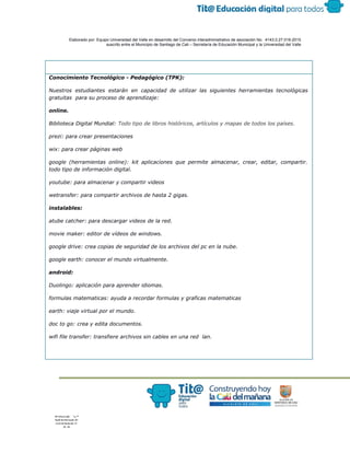  
 
 
  Elaborado por: Equipo Universidad del Valle en desarrollo del Convenio interadministrativo de asociación No.  4143.0.27.016­2015 
suscrito entre el Municipio de Santiago de Cali – Secretaría de Educación Municipal y la Universidad del Valle  
 
 
Conocimiento Tecnológico - Pedagógico (TPK):
Nuestros estudiantes estarán en capacidad de utilizar las siguientes herramientas tecnológicas
gratuitas para su proceso de aprendizaje:
online.
Biblioteca Digital Mundial​: ​Todo tipo de libros históricos, artículos y mapas de todos los países.
prezi: para crear presentaciones
wix: para crear páginas web
google (herramientas online): kit aplicaciones que permite almacenar, crear, editar, compartir.
todo tipo de información digital.
youtube: para almacenar y compartir videos
wetransfer: para compartir archivos de hasta 2 gigas.
instalables:
atube catcher: para descargar videos de la red.
movie maker: editor de vídeos de windows.
google drive: crea copias de seguridad de los archivos del pc en la nube.
google earth: conocer el mundo virtualmente.
android:
Duolingo: aplicación para aprender idiomas.
formulas matematicas: ayuda a recordar formulas y graficas matematicas
earth: viaje virtual por el mundo.
doc to go: crea y edita documentos.
wifi file transfer: transfiere archivos sin cables en una red lan.
 