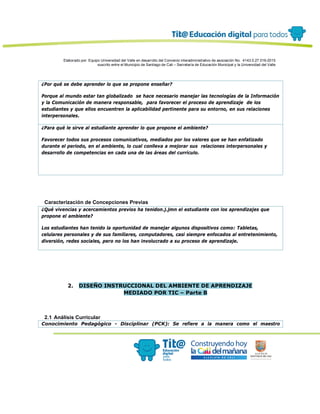 Elaborado por: Equipo Universidad del Valle en desarrollo del Convenio interadministrativo de asociación No. 4143.0.27.016-2015
suscrito entre el Municipio de Santiago de Cali – Secretaría de Educación Municipal y la Universidad del Valle
¿Por qué se debe aprender lo que se propone enseñar?
Porque al mundo estar tan globalizado se hace necesario manejar las tecnologías de la Información
y la Comunicación de manera responsable, para favorecer el proceso de aprendizaje de los
estudiantes y que ellos encuentren la aplicabilidad pertinente para su entorno, en sus relaciones
interpersonales.
¿Para qué le sirve al estudiante aprender lo que propone el ambiente?
Favorecer todos sus procesos comunicativos, mediados por los valores que se han enfatizado
durante el periodo, en el ambiente, lo cual conlleva a mejorar sus relaciones interpersonales y
desarrollo de competencias en cada una de las áreas del currículo.
Caracterización de Concepciones Previas
¿Qué vivencias y acercamientos previos ha tenidon.j.jmn el estudiante con los aprendizajes que
propone el ambiente?
Los estudiantes han tenido la oportunidad de manejar algunos dispositivos como: Tabletas,
celulares personales y de sus familiares, computadores, casi siempre enfocados al entretenimiento,
diversión, redes sociales, pero no los han involucrado a su proceso de aprendizaje.
2. DISEÑO INSTRUCCIONAL DEL AMBIENTE DE APRENDIZAJE
MEDIADO POR TIC – Parte B
2.1 Análisis Curricular
Conocimiento Pedagógico - Disciplinar (PCK): Se refiere a la manera como el maestro
 