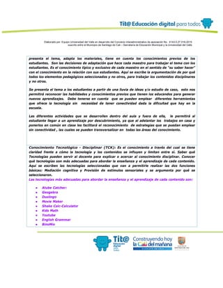 Elaborado por: Equipo Universidad del Valle en desarrollo del Convenio interadministrativo de asociación No. 4143.0.27.016-2015
suscrito entre el Municipio de Santiago de Cali – Secretaría de Educación Municipal y la Universidad del Valle
presenta el tema, adapta los materiales, tiene en cuenta los conocimientos previos de los
estudiantes. Son las decisiones de adaptación que hace cada maestro para trabajar el tema con los
estudiantes. Es el conocimiento típico y exclusivo de cada maestro en el sentido de “su saber hacer”
con el conocimiento en la relación con sus estudiantes. Aquí se escribe la argumentación de por qué
todos los elementos pedagógicos seleccionados y no otros, para trabajar los contenidos disciplinares
y no otros.
Se presenta el tema a los estudiantes a partir de una lluvia de ideas y/o estudio de caso, esto nos
permitirá reconocer las habilidades y conocimientos previos que tienen los educandos para generar
nuevos aprendizajes. Debe tenerse en cuenta que se pueden emplear diferentes herramientas
que ofrece la tecnología sin necesidad de tener conectividad dada la dificultad que hay en la
escuela.
Las diferentes actividades que se desarrollen dentro del aula y fuera de ella, le permitirá al
estudiante llegar a un aprendizaje por descubrimiento, ya que al adelantar los trabajos en casa y
ponerlos en común en clase les facilitará el reconocimiento de estrategias que se puedan emplear
sin conectividad , las cuales se pueden transversalizar en todas las áreas del conocimiento.
Conocimiento Tecnológico - Disciplinar (TCK): Es el conocimiento a través del cual se tiene
claridad frente a cómo la tecnología y los contenidos se influyen y limitan entre sí. Saber qué
Tecnologías pueden servir al docente para explicar o acercar al conocimiento disciplinar. Conocer
qué tecnologías son más adecuadas para abordar la enseñanza y el aprendizaje de cada contenido.
Aquí se escriben las tecnologías seleccionadas que van a permitirle realizar las dos funciones
básicas: Mediación cognitiva y Provisión de estímulos sensoriales y se argumenta por qué se
seleccionaron.
Las tecnologías más adecuadas para abordar la enseñanza y el aprendizaje de cada contenido son:
● Atube Catcher:
● Geogebra
● Duolingo
● Movie Maker
● Shake Calc-Calculator
● Kids Math
● Youtube
● English Grammar
● BinoMio
 