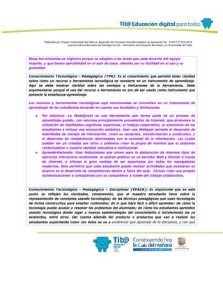 Elaborado por: Equipo Universidad del Valle en desarrollo del Convenio interadministrativo de asociación No. 4143.0.27.016-2015
suscrito entre el Municipio de Santiago de Cali – Secretaría de Educación Municipal y la Universidad del Valle
Estas herramientas se eligieron porque se adaptan a las áreas que cada docente del equipo
imparte, y que tienen aplicabilidad en el aula de clase, además por su facilidad en el uso y su
gratuidad.
Conocimiento Tecnológico - Pedagógico (TPK): Es el conocimiento que permite tener claridad
sobre cómo un recurso o herramienta tecnológica se convierte en un instrumento de aprendizaje.
Aquí se debe mostrar claridad sobre las ventajas y limitaciones de la herramienta. Debe
argumentarse porqué el uso del recurso o herramienta en pro de ser usado como instrumento que
potencie la enseñanza-aprendizaje.
Los recursos y herramientas tecnológicas aquí mencionadas se convierten en un instrumento de
aprendizaje de los estudiantes teniendo en cuenta sus bondades y limitaciones.
● Por didáctica: La WebQuest es una herramienta que forma parte de un proceso de
aprendizaje guiado, con recursos principalmente procedentes de Internet, que promueve la
utilización de habilidades cognitivas superiores, el trabajo cooperativo, la autonomía de los
estudiantes e incluye una evaluación auténtica. Usar una Webquet permite el desarrollo de
habilidades de manejo de información, como su recepción, transformación y producción, y
el desarrollo de competencias relacionadas con la sociedad de la información. Las cuales
pueden ser ya creadas por otros o podemos crear la propia de manera que la podamos
contextualizar a nuestra realidad educativa e institucional.
● AprenderHaciendo: Usar Hotpotatoes que sirven para la elaboración de diversos tipos de
ejercicios interactivos multimedia. se podrán publicar en un servidor Web y difundir a través
de Internet, y ofrecen la gran ventaja de ser soportados por todos los navegadores
modernos. Esto permitirá que cada estudiante pueda realizar actividades que evaluaran su
alcance en el desarrollo de competencias dentro y fuera del aula. Incluso crear sus propias
autoevaluaciones y compartirlas con su compañeros a través del trabajo colaborativo.
Conocimiento Tecnológico - Pedagógico – Disciplinar (TPACK): Es importante que en este
punto se reflejen las claridades, comprensión, que el maestro estudiante tiene sobre la
representación de conceptos usando tecnologías; de las técnicas pedagógicas que usan tecnologías
de forma constructiva para enseñar contenidos; de lo que hace fácil o difícil aprender; de cómo la
tecnología puede ayudar a resolver los problemas del alumnado; de cómo los estudiantes aprenden
usando tecnologías dando lugar a nuevas epistemologías del conocimiento o fortaleciendo las ya
existentes, entre otros. Dar cuenta además del producto o productos que van a realizar los
estudiantes explicitando como con éstos se va a evidenciar que aprendió de la disciplina, y con qué
 