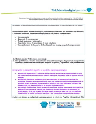 Elaborado por: Equipo Universidad del Valle en desarrollo del Convenio interadministrativo de asociación No. 4143.0.27.016-2015
suscrito entre el Municipio de Santiago de Cali – Secretaría de Educación Municipal y la Universidad del Valle
tecnologías va a trabajar argumentándolas desde lo que ya trabajó en los otros ítems de este aparte.
el conocimiento de las diversas tecnologías posibilitan aproximaciones a la enseñanza sin referencia
a contenidos temáticos, las herramientas propuestas nos generan ventajas como:
● Acceso gratuito
● Desarrollo de competencias
● Trabajo autónomo y colaborativo
● Respeta los ritmos de aprendizaje de cada estudiante
● Acompañamiento de los padres de familia desde sus casas y computadores personales
2.2 Estrategias del Ambiente de Aprendizaje
A. ¿Con qué técnicas y medios instruccionales apoyará la estrategia: Propiciar el desequilibrio
cognitivo? (Condiciones necesarias para preparar al aprendiz) Argumentar cada planteamiento
Para propiciar el desequilibrio cognitivo se usarán las siguientes estrategias:
● Aprendizaje significativo: A partir de textos virtuales o lecturas recomendadas en los que
los nuevos saberes se unan con los saberes previos del estudiante para así generar nuevos
saberes.
● Aprendizaje basado en problemas: Con la presentación de una pregunta o situación
problema, apoyados en una presentación o en una ayuda multimedial que pueda ampliar la
situación objeto de estudio desde cada área permitirá que cada estudiante confronte las
ideas previas con las exploradas en su proceso de investigación.
● Aprendizaje Colaborativo: Con la proyección de vídeos generar espacios de participación y
asignación de roles de tal manera que los aportes de cada estudiante se den desde su
propio saber y de lo que no sabe del tema puesto en escena, para que con el trabajo de
investigación se pueda confrontar sus ideas y dar respuesta a problemática propuesta.
B. ¿Con qué técnicas y medios instruccionales apoyará la estrategia: Propiciar interacción de Alto
 