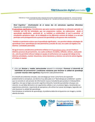 Elaborado por: Equipo Universidad del Valle en desarrollo del Convenio interadministrativo de asociación No. 4143.0.27.016-2015
suscrito entre el Municipio de Santiago de Cali – Secretaría de Educación Municipal y la Universidad del Valle
Nivel Cognitivo? (Confrontación de al menos dos (2) estructuras cognitivas diferentes)
Argumentar cada planteamiento
El aprendizaje significativo: Consideramos que para nuestros estudiantes es relevante aprender en
contexto, por ello las actividades que nos proponemos realizar, las enfocaremos desde el
aprendizaje significativo, partiendo de su realidad, su cotidianidad, lo cual le permitirá al
estudiantes apropiarse mejor de lo trabajado en las diferentes sesiones de trabajo, a su vez que
participa como protagonista de su proceso de aprendizaje y ello genera más motivación .
También es pertinente aclarar que el aprendizaje significativo , nos permite trabajar estrategias de
aprendizaje como: aprendizaje por descubrimiento y estudio de caso, los cuales van ligados a las
distintas actividades planeadas.
De igual manera consideramos pertinente enfatizar en el aprendizaje activo, ya que involucra
distintos procesos de pensamiento , los cuales conllevan al análisis, reflexión, síntesis , evaluación
etc., esto les permitirá reforzar trabajo en equipo al confrontarse con su grupo de trabajo en las
distintas actividades, resolver situaciones, tomar decisiones y retomar una serie de valores ligados
al trabajo en equipo
C. ¿Con qué técnicas y medios instruccionales apoyará la estrategia: Promover el desarrollo de
habilidades del pensamiento? (condiciones necesarias para favorecer la calidad de aprendizaje
y proveer recursos meta cognitivos) Argumentar cada planteamiento
En el diseño de ambientes virtuales, esta estrategia por tener como forma de expresión
predominante la conceptual, una técnica muy adecuada es el “Aprendizaje por problemas”, puesto
que no consiste en solo proveer de información nueva al estudiante para producir el desequilibrio
cognitivo, sino que se logra una acción cognitiva relevante, haciendo que plantee o busque una
solución, la cual debe demostrar con argumentos válidos o con un proceso lógico, necesitando sus
experiencias anteriores. requiriendo de apropiarse y de utilizar las nuevas tecnologías, logrando con
esto favorecer la calidad del aprendizaje.
Para fortalecer el ambiente de aprendizaje, el problema debe de enriquecerse con imagen y sonido
además de texto.
 