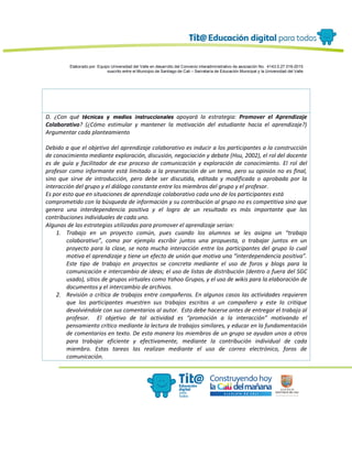 Elaborado por: Equipo Universidad del Valle en desarrollo del Convenio interadministrativo de asociación No. 4143.0.27.016-2015
suscrito entre el Municipio de Santiago de Cali – Secretaría de Educación Municipal y la Universidad del Valle
D. ¿Con qué técnicas y medios instruccionales apoyará la estrategia: Promover el Aprendizaje
Colaborativo? (¿Cómo estimular y mantener la motivación del estudiante hacia el aprendizaje?)
Argumentar cada planteamiento
Debido a que el objetivo del aprendizaje colaborativo es inducir a los participantes a la construcción
de conocimiento mediante exploración, discusión, negociación y debate (Hsu, 2002), el rol del docente
es de guía y facilitador de ese proceso de comunicación y exploración de conocimiento. El rol del
profesor como informante está limitado a la presentación de un tema, pero su opinión no es final,
sino que sirve de introducción, pero debe ser discutida, editada y modificada o aprobada por la
interacción del grupo y el diálogo constante entre los miembros del grupo y el profesor.
Es por esto que en situaciones de aprendizaje colaborativo cada uno de los participantes está
comprometido con la búsqueda de información y su contribución al grupo no es competitiva sino que
genera una interdependencia positiva y el logro de un resultado es más importante que las
contribuciones individuales de cada uno.
Algunas de las estrategias utilizadas para promover el aprendizaje serían:
1. Trabajo en un proyecto común, pues cuando los alumnos se les asigna un “trabajo
colaborativo”, como por ejemplo escribir juntos una propuesta, o trabajar juntos en un
proyecto para la clase, se nota mucha interacción entre los participantes del grupo lo cual
motiva el aprendizaje y tiene un efecto de unión que motiva una “interdependencia positiva”.
Este tipo de trabajo en proyectos se concreta mediante el uso de foros y blogs para la
comunicación e intercambio de ideas; el uso de listas de distribución (dentro o fuera del SGC
usado), sitios de grupos virtuales como Yahoo Grupos, y el uso de wikis para la elaboración de
documentos y el intercambio de archivos.
2. Revisión o crítica de trabajos entre compañeros. En algunos casos las actividades requieren
que los participantes muestren sus trabajos escritos a un compañero y este lo critique
devolviéndole con sus comentarios al autor. Esto debe hacerse antes de entregar el trabajo al
profesor. El objetivo de tal actividad es “promoción a la interacción” motivando el
pensamiento crítico mediante la lectura de trabajos similares, y educar en la fundamentación
de comentarios en texto. De esta manera los miembros de un grupo se ayudan unos a otros
para trabajar eficiente y efectivamente, mediante la contribución individual de cada
miembro. Estas tareas las realizan mediante el uso de correo electrónico, foros de
comunicación.
 